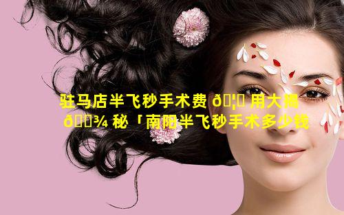 驻马店半飞秒手术费 🦈 用大揭 🌾 秘「南阳半飞秒手术多少钱」